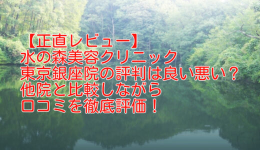 【正直レビュー】水の森美容クリニック東京銀座院の評判は良い悪い？他院と比較しながら口コミを徹底評価！